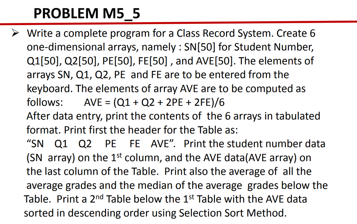 PROBLEM M5_5
Write a complete program for a Class Record System. Create 6
one-dimensional arrays, namely : SN[50] for Student Number,
Q1[50], Q2[50], PE[50], FE[50] , and AVE[50]. The elements of
arrays SN, Q1, Q2, PE and FE are to be entered from the
keyboard. The elements of array AVE are to be computed as
AVE = (Q1 + Q2 + 2PE + 2FE)/6
After data entry, print the contents of the 6 arrays in tabulated
follows:
format. Print first the header for the Table as:
"SN Q1 Q2
(SN array) on the 1st column, and the AVE data(AVE array) on
the last column of the Table. Print also the average of all the
PE
FE AVE". Print the student number data
average grades and the median of the average grades below the
Table. Print a 2nd Table below the 1st Table with the AVE data
sorted in descending order using Selection Sort Method.
