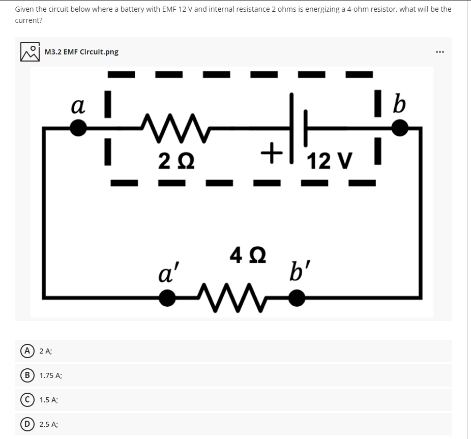 Given the circuit below where a battery with EMF 12 V and internal resistance 2 ohms is energizing a 4-ohm resistor, what will be the
current?
M3.2 EMF Circuit.png
...
| b
a
2Ω
12 V
a'
b'
A) 2 A;
(В) 1.75 A;
c) 1.5 A;
D) 2.5 A;
