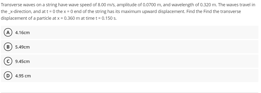 Transverse waves on a string have wave speed of 8.00 m/s, amplitude of 0.0700 m, and wavelength of 0.320 m. The waves travel in
the_x-direction, and at t = 0 the x = 0 end of the string has its maximum upward displacement. Find the Find the transverse
displacement of a particle at x = 0.360 m at time t = 0.150 s.
4.16cm
B
5.49cm
c) 9.45cm
D
4.95 cm
