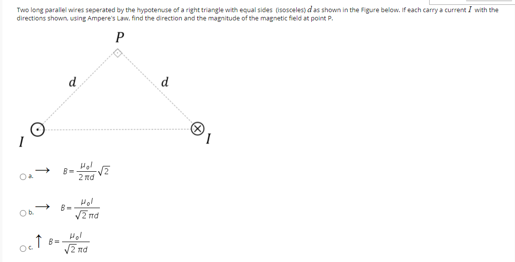 Two long parallel wires seperated by the hypotenuse of a right triangle with equal sides (isosceles) das shown in the Figure below. If each carry a current I with the
directions shown, using Ampere's Law, find the direction and the magnitude of the magnetic field at point P.
d
(X)
I
Hol
B =
Oa.
2 πα
Hol
B =
V2 nd
Ob.
Hol
↑ B=.
VZ nd
Oc.
