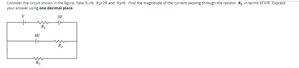 Consider the circuit shown in the figure. Take R,=R, R2=2R and R3=R. Find the magnitude of the current passing through the resistor R, in terms of V/R. Express
your answer using one decimal place.
3V
R1
4V
R2
R3
