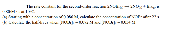 The rate constant for the second-order reaction 2NOBrg) → 2NOg) + Br2g) is
0.80/M · s at 10°C.
(a) Starting with a concentration of 0.086 M, calculate the concentration of NOBr after 22 s.
(b) Calculate the half-lives when [NOB1]o = 0.072 M and [NOB1]o = 0.054 M.
