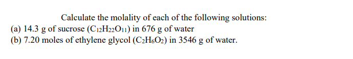 Calculate the molality of each of the following solutions:
(a) 14.3 g of sucrose (C12H22O11) in 676 g of water
(b) 7.20 moles of ethylene glycol (C¿H6O2) in 3546 g of water.
