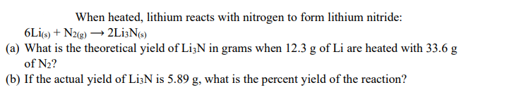 When heated, lithium reacts with nitrogen to form lithium nitride:
6Lİ6) + N22) → 2Li;N«)
(a) What is the theoretical yield of Li3N in grams when 12.3 g of Li are heated with 33.6 g
of N2?
(b) If the actual yield of Li3N is 5.89 g, what is the percent yield of the reaction?
