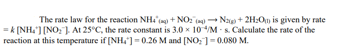 The rate law for the reaction NH4 (aq) + NO2 (aq)
N2(g) + 2H2O«1) is given by rate
= k [NH4*] [NO2 ]. At 25°C, the rate constant is 3.0 x 10-4/M · s. Calculate the rate of the
reaction at this temperature if [NH,*] = 0.26 M and [NO, ]= 0.080 M.
