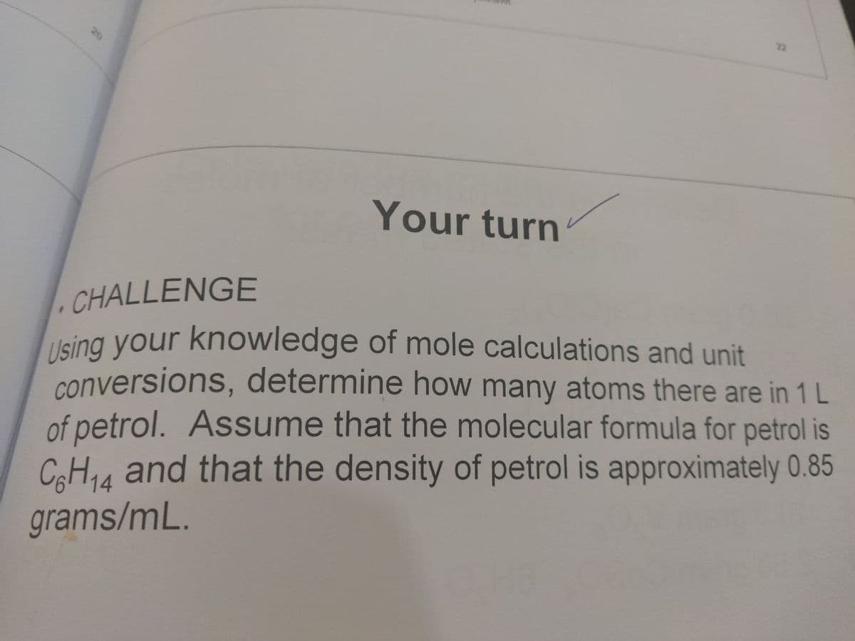 22
20
Your turn
CHALLENGE
Ising your knowledge of mole calculations and unit
conversions, determine how many atoms there are in 1 L
of petrol. Assume that the molecular formula for petrol is
CH14 and that the density of petrol is approximately 0.85
grams/mL.
