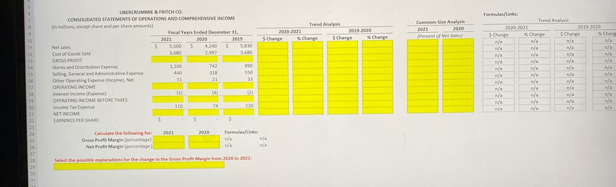 5
6
UBERCRUMMIE & FRITCH CO.
Formulas/Links
CONSOLIDATED STATEMENTS OF OPERATIONS AND COMPREHENSIVE INCOME
Trend Analysis
Common-Size Analysis
2021
(Percent of Net Sales)
Trend Analysis
8
(In millions, except share and per share amounts)
2019-2020
2020-2021
$ Change
n/a
n/a
n/a
2020
Fiscal Years Ended December 31,
2020-2021
2019-2020
9
% Change
%$ Change
% Chang
2021
2020
$ Change
% Change
$ Change
% Change
2019
n/a
n/a
n/a
n/a
n/a
n/a
10
n/a
n/a
n/a
11
Net sales
5,500
4,240
$4
5,830
12
Cost of Goods Sold
3,680
2,997
3,680
n/a
n/a
n/a
n/a
n/a
n/a
n/a
13
GROSS PROFIT
n/a
n/a
n/a
14
Stores and Distribution Expense
1,100
742
990
n/a
n/a
n/a
n/a
n/a
n/a
n/a
n/a
318
550
Selling, General and Administrative Expense
Other Operating Expense (Income), Net
15
440
n/a
n/a
n/a
n/a
n/a
n/a
n/a
11
21
33
n/a
n/a
n/a
16
17
OPERATING INCOME
(2)
Interest Income (Expense)
OPERATING INCOME BEFORE TAXES
18
(1)
(4)
19
n/a
n/a
110
74
220
Income Tax Expense
NET INCOME
20
n/a
n/a
21
22
EARNINGS PER SHARE
23
Calculate the following for:
Gross Profit Margin (percentage)
Net Profit Margin (percentage)
Formulas/Links:
n/a
n/a
2021
2020
24
n/a
n/a
25
26
27
28
Select the possible explanations for the change in the Gross Profit Margin from 2020 to 2021:
29
30
31
