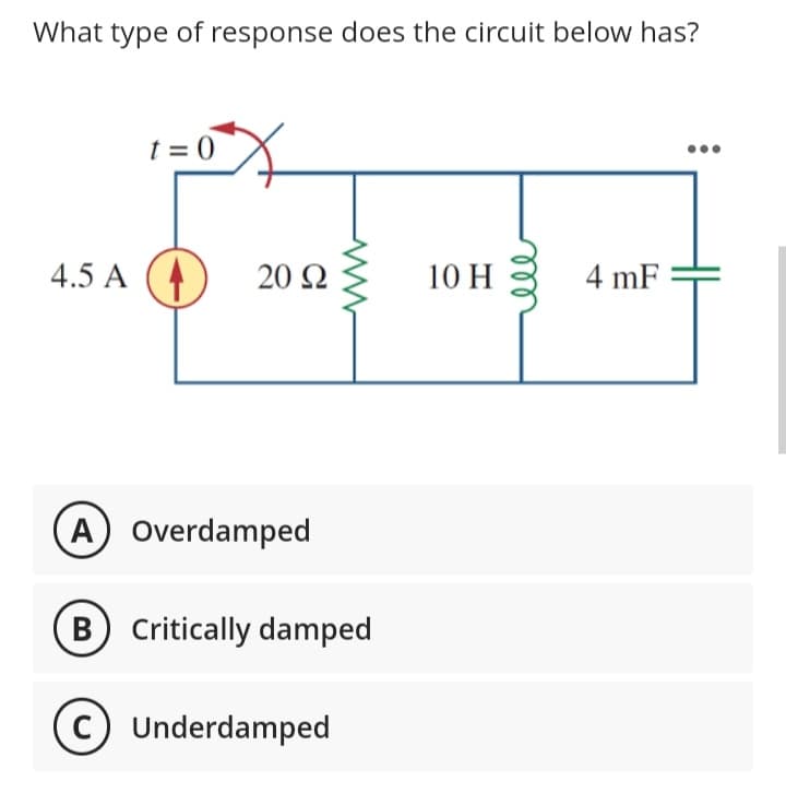 What type of response does the circuit below has?
4.5 A
X
t=0
20 Ω
A) Overdamped
B) Critically damped
C) Underdamped
10 H
4 mF