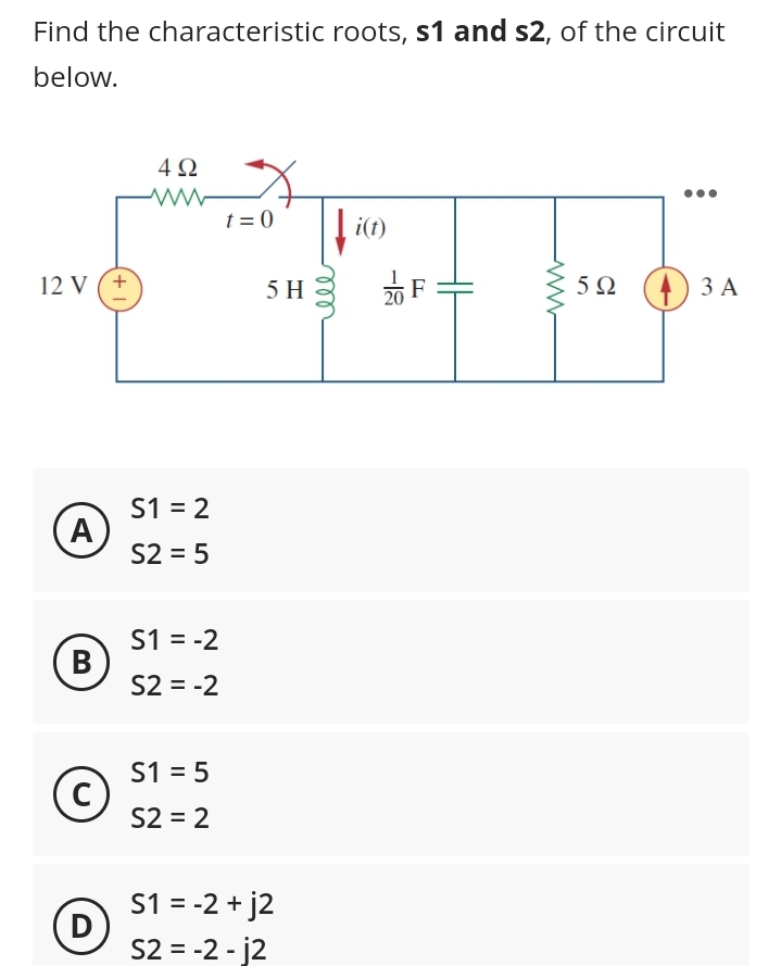 Find the characteristic roots, s1 and s2, of the circuit
below.
12 V (+
(A)
B
C
(D
4Ω
www
S1 = 2
S2 = 5
S1 = -2
S2 = -2
S1 = 5
S2 = 2
t=0
5 H
S1 = -2 +j2
S2 = -2-j2
i(t)
20
F
5Ω
3 A