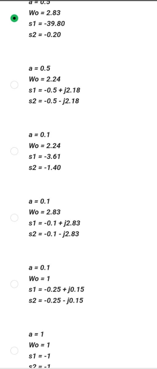 a=0.5
Wo = 2.83
s1 = -39.80
s2 = -0.20
a = 0.5
Wo = 2.24
s1 = -0.5+j2.18
s2 = -0.5-j2.18
a = 0.1
Wo = 2.24
s1 = -3.61
s2 = -1.40
a = 0.1
Wo = 2.83
s1 = -0.1 +j2.83
s2 = -0.1-j2.83
a = 0.1
Wo = 1
s1 = -0.25 + j0.15
s2 = -0.25 -j0.15
a = 1
Wo = 1
s1 = -1
s2 = -1