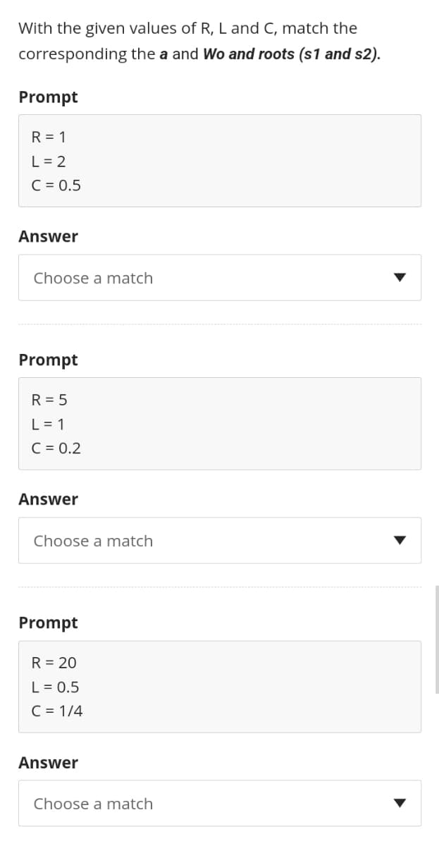 With the given values of R, L and C, match the
the a and Wo and roots (s1 and s2).
corresponding
Prompt
R = 1
L = 2
C = 0.5
Answer
Choose a match
Prompt
R = 5
L = 1
C = 0.2
Answer
Choose a match
Prompt
R = 20
L = 0.5
C = 1/4
Answer
Choose a match