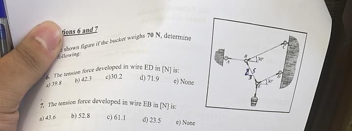 tions 6 and 7
shown figure if the bucket weighs 70 N, determine
following:
6. The tension force developed in wire ED in [N] is:
b) 42.3
c)30.2
d) 71.9
a) 39.8
7. The tension force developed in wire EB in [N] is:
a) 43.6
b) 52.8
c) 61.1
d) 23.5
e) None
e) None