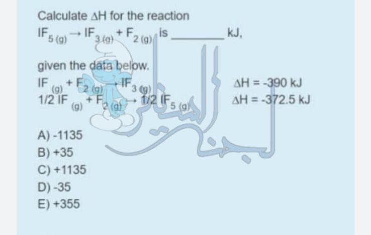 Calculate AH for the reaction
IF 5 (g) → IF 3
+F. is
2 (g)
3 (9)
given the data below.
IF
IF 3 (9)
(g) + F₂ (g)
1/2 IF +F
(9)
A)-1135
B) +35
C) +1135
D) -35
E) +355
2 (g)
1/2 F5 (a)
kJ,
AH = -390 kJ
AH = -372.5 kJ