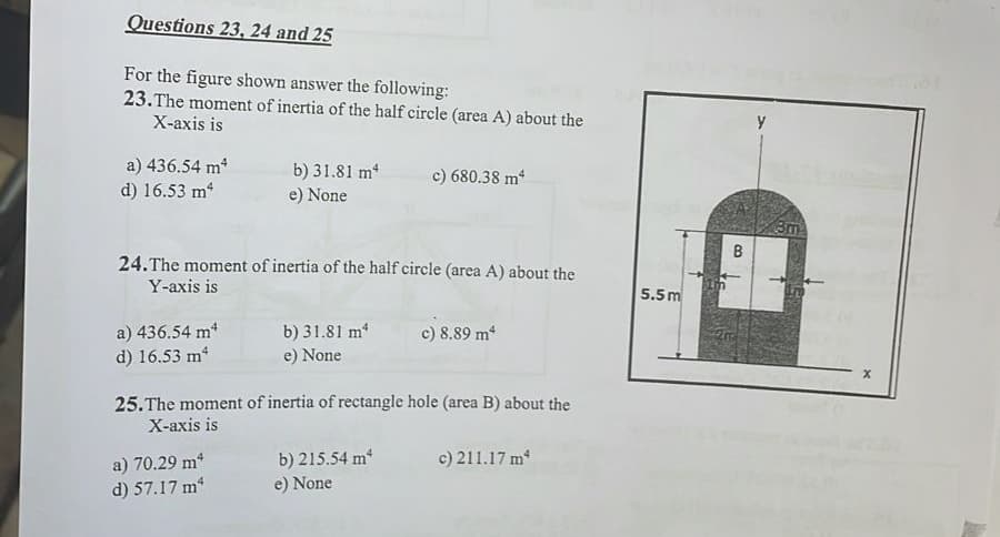Questions 23, 24 and 25
For the figure shown answer the following:
23. The moment of inertia of the half circle (area A) about the
X-axis is
a) 436.54 m²
b) 31.81 m²
c) 680.38 m4
d) 16.53 m²
e) None
24. The moment of inertia of the half circle (area A) about the
Y-axis is
a) 436.54 m²
c) 8.89 m*
b) 31.81 m²
e) None
d) 16.53 m²
25. The moment of inertia of rectangle hole (area B) about the
X-axis is
a) 70.29 m²
b) 215.54 m²
c) 211.17 m²
d) 57.17 m²
e) None
5.5m
Im
B
3m
X
A