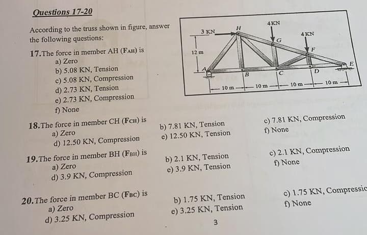 Questions 17-20
According to the truss shown in figure, answer
the following questions:
17. The force in member AH (FAH) is
a) Zero
b) 5.08 KN, Tension
c) 5.08 KN, Compression
d) 2.73 KN, Tension
e) 2.73 KN, Compression
f) None
18.The force in member CH (FCH) is
a) Zero
d) 12.50 KN, Compression
19.The force in member BH (FBH) is
a) Zero
d) 3.9 KN, Compression
20. The force in member BC (FBC) is
a) Zero
d) 3.25 KN, Compression
3 KN
12 m
H
10 m
b) 7.81 KN, Tension
e) 12.50 KN, Tension
b) 2.1 KN, Tension
e) 3.9 KN, Tension
b) 1.75 KN, Tension
e) 3.25 KN, Tension
3
B
4KN
4 KN
F
D
C
10 m--
10 m-
10 m
c) 7.81 KN, Compression
f) None
c) 2.1 KN, Compression
f) None
E
c) 1.75 KN, Compressic
f) None