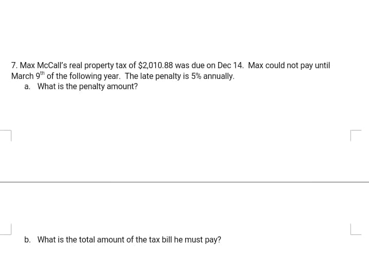 7. Max McCall's real property tax of $2,010.88 was due on Dec 14. Max could not pay until
March 9" of the following year. The late penalty is 5% annually.
a. What is the penalty amount?
b. What is the total amount of the tax bill he must pay?
