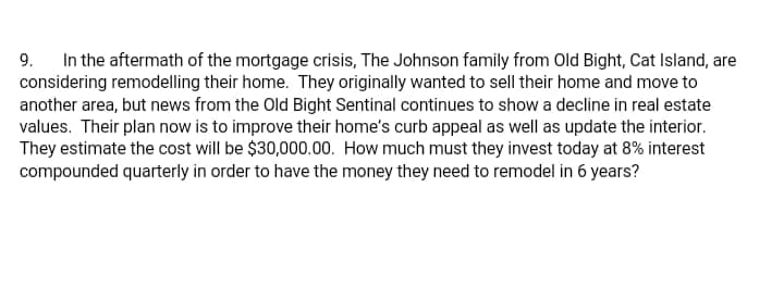 In the aftermath of the mortgage crisis, The Johnson family from Old Bight, Cat Island, are
considering remodelling their home. They originally wanted to sell their home and move to
another area, but news from the Old Bight Sentinal continues to show a decline in real estate
values. Their plan now is to improve their home's curb appeal as well as update the interior.
They estimate the cost will be $30,000.00. How much must they invest today at 8% interest
compounded quarterly in order to have the money they need to remodel in 6 years?
9.
