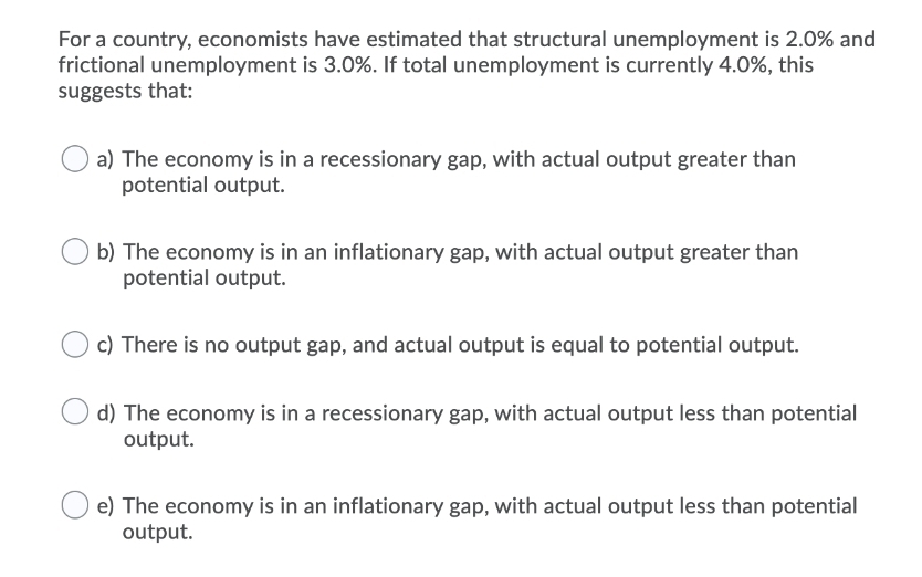 For a country, economists have estimated that structural unemployment is 2.0% and
frictional unemployment is 3.0%. If total unemployment is currently 4.0%, this
suggests that:
a) The economy is in a recessionary gap, with actual output greater than
potential output.
b) The economy is in an inflationary gap, with actual output greater than
potential output.
c) There is no output gap, and actual output is equal to potential output.
d) The economy is in a recessionary gap, with actual output less than potential
output.
e) The economy is in an inflationary gap, with actual output less than potential
output.
