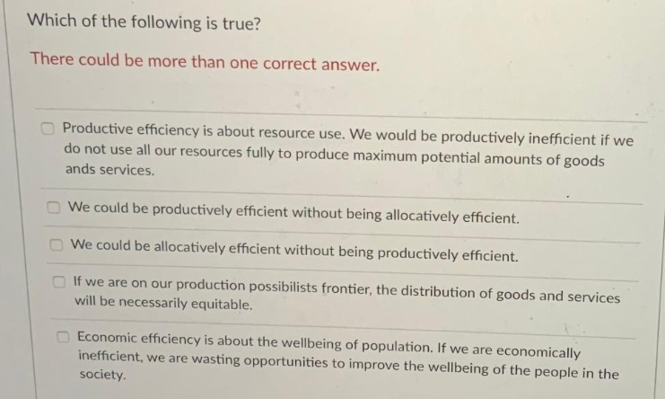 Which of the following is true?
There could be more than one correct answer.
Productive efficiency is about resource use. We would be productively inefficient if we
do not use all our resources fully to produce maximum potential amounts of goods
ands services.
We could be productively efficient without being allocatively efficient.
O We could be allocatively efficient without being productively efficient.
If we are on our production possibilists frontier, the distribution of goods and services
will be necessarily equitable.
Economic efficiency is about the wellbeing of population. If we are economically
inefficient, we are wasting opportunities to improve the wellbeing of the people in the
society.
