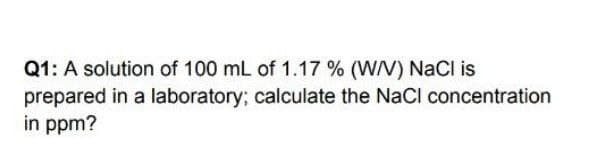 Q1: A solution of 100 mL of 1.17 % (W/V) NaCl is
prepared in a laboratory; calculate the NaCl concentration
in ppm?

