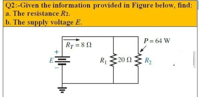 Q2:-Given the information provided in Figure below, find:
a. The resistance R2.
b. The supply voltage E.
P = 64 W
RT = 8 2
E
R1
20 Ω
R2
