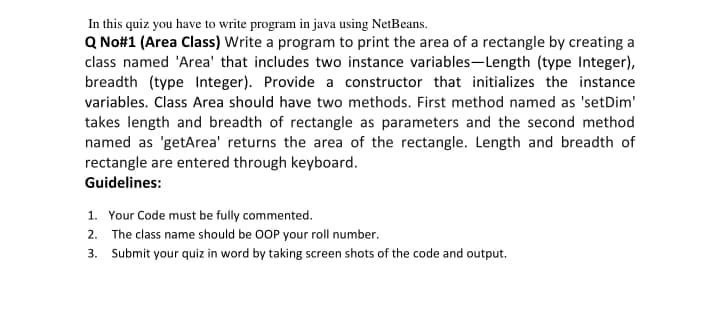 In this quiz you have to write program in java using NetBeans.
Q No#1 (Area Class) Write a program to print the area of a rectangle by creating a
class named 'Area' that includes two instance variables-Length (type Integer),
breadth (type Integer). Provide a constructor that initializes the instance
variables. Class Area should have two methods. First method named as 'setDim'
takes length and breadth of rectangle as parameters and the second method
named as 'getArea' returns the area of the rectangle. Length and breadth of
rectangle are entered through keyboard.
Guidelines:
1. Your Code must be fully commented.
2. The class name should be 0OP your roll number.
3. Submit your quiz in word by taking screen shots of the code and output,
