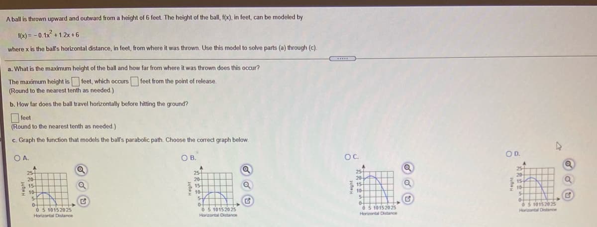 A ball is thrown upward and outward from a height of 6 feet. The height of the ball, f(x), in feet, can be modeled by
f(x) = - 0.1x +1.2x + 6
where x is the ball's horizontal distance, in feet, from where it was thrown. Use this model to solve parts (a) through (c).
a. What is the maximum height of the ball and how far from where it was thrown does this occur?
.....
The maximum height is feet, which occurs feet from the point of release.
(Round to the nearest tenth as needed.)
b. How far does the ball travel horizontally before hitting the ground?
feet
(Round to the nearest tenth as needed.)
c. Graph the function that models the ball's parabolic path. Choose the correct graph below.
OA.
OB.
OC.
O D.
25
25
20-
25-
25
20
동
15-
20-
20
E15
15-
10-
5.
0-
O 5 10152025
Horizontal Distance
15
10
54
10
10-
5-
0 5 101520 25
0 5 10152025
Horizontal Distance
O5 10152025
Horizontal Distance
Horizontal Distance
teight
