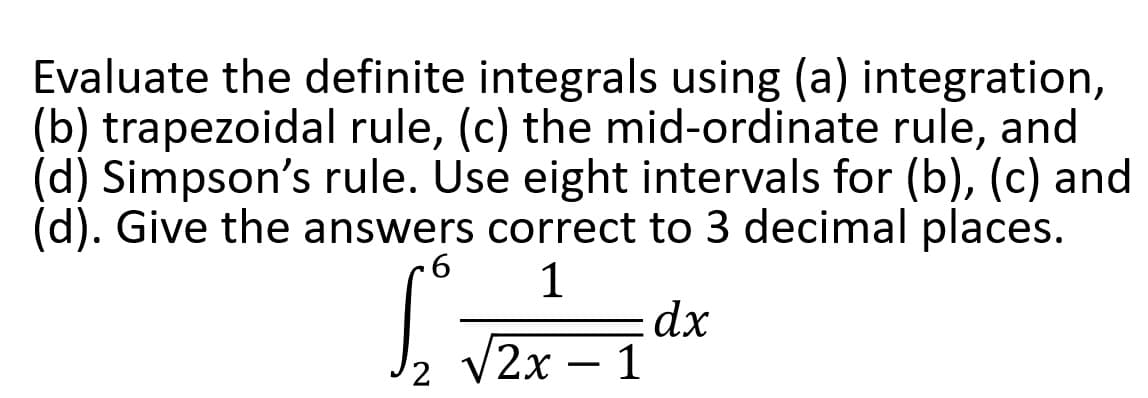 Evaluate the definite integrals using (a) integration,
(b) trapezoidal rule, (c) the mid-ordinate rule, and
(d) Simpson's rule. Use eight intervals for (b), (c) and
(d). Give the answers correct to 3 decimal places.
6 1
dx
1
√2x
2
-