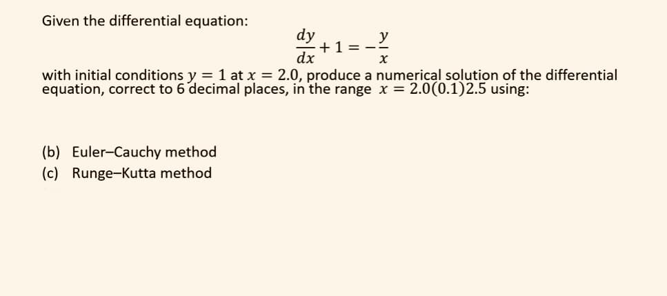Given the differential equation:
dy
dx
+1=-
X
with initial conditions y = 1 at x = 2.0, produce a numerical solution of the differential
equation, correct to 6 decimal places, in the range x = 2.0(0.1)2.5 using:
(b) Euler-Cauchy method
(c) Runge-Kutta method