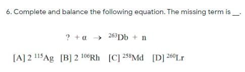 6. Complete and balance the following equation. The missing term is
? + a → 263D6 + n
[A] 2 !15Ag [B] 2 106RH [C] 258Md [D] 260L
