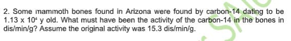 2. Some mammoth bones found in Arizona were found by carbon-14 dating to be
1.13 x 10' y old. What must have been the activity of the carbon-14 in the bones in
dis/min/g? Assume the original activity was 15.3 dis/min/g.

