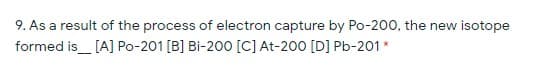 9. As a result of the process of electron capture by Po-200, the new isotope
formed is_ [A] Po-201 [B] Bi-200 [C] At-200 [D] Pb-201*
