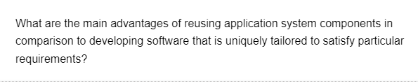 What are the main advantages of reusing application system components in
comparison to developing software that is uniquely tailored to satisfy particular
requirements?