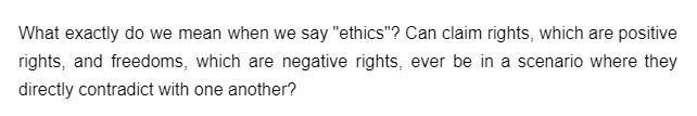 What exactly do we mean when we say "ethics"? Can claim rights, which are positive
rights, and freedoms, which are negative rights, ever be in a scenario where they
directly contradict with one another?