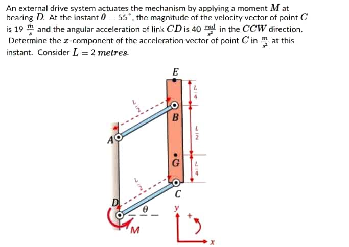 An external drive system actuates the mechanism by applying a moment M at
bearing D. At the instant 0 = 55°, the magnitude of the velocity vector of point C
is 19 and the angular acceleration of link CD is 40 ad in the CCW direction.
Determine the r-component of the acceleration vector of point C in m at this
instant. Consider L = 2 metres.
E
C
