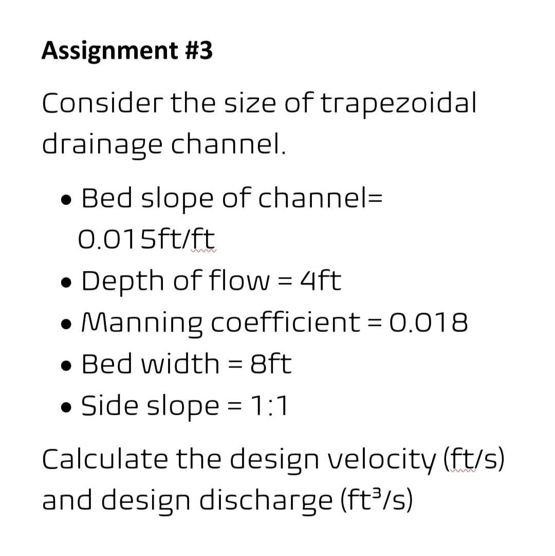 Assignment #3
Consider the size of trapezoidal
drainage channel.
• Bed slope of channel=
0.015ft/ft
Depth of floW = 4ft
Manning coefficient = 0.O18
• Bed width = 8ft
%3D
• Side slope = 1:1
Calculate the design velocity (ft/s)
and design discharge (ft/s)

