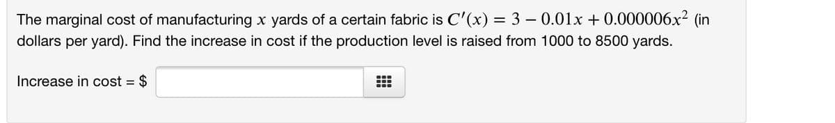 The marginal cost of manufacturing x yards of a certain fabric is C'(x) = 3 – 0.01x + 0.000006x² (in
dollars per yard). Find the increase in cost if the production level is raised from 1000 to 8500 yards.
Increase in cost = $
%3D
