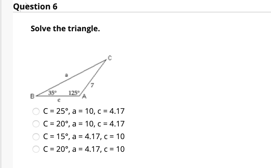 Question 6
Solve the triangle.
B
35°
125°
A
ОС - 25°, а 3D 10, с %3D 4.17
C = 20°, a = 10, c = 4.17
C = 15°, a = 4.17, c = 10
C = 20°, a = 4.17, c = 10
%D
