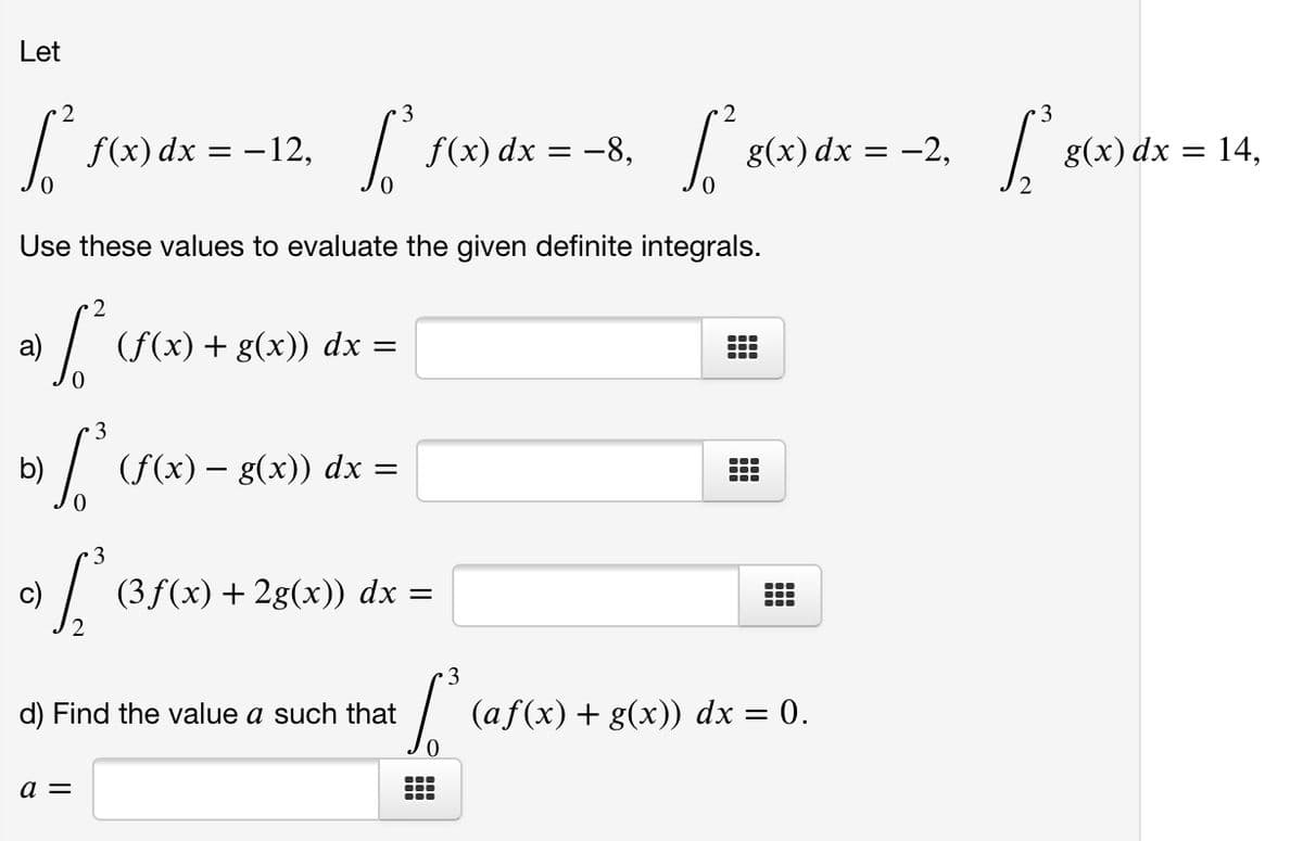 Let
2
3
2
3
f(x) dx = –12,
f(x) dx = -8,
g(x) dx = -2,
g(x) dx = 14,
Use these values to evaluate the given definite integrals.
2
a)
(f(x) + g(x)) dx =
3
b)
(f(x) – g(x)) dx =
3
c)
(3f(x) + 2g(x)) dx =
d) Find the value a such that
(af(x) + g(x)) dx = 0.
a =
