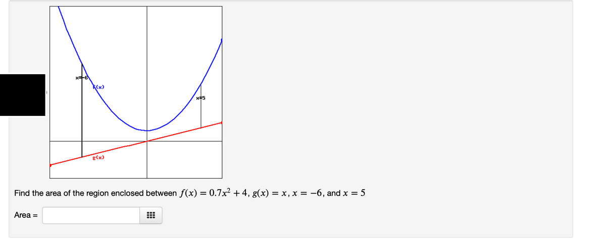 K(x)
x#5
g(x)
Find the area of the region enclosed between f(x) = 0.7x² +4, g(x) = x, x = -6, and x =
5
%3D
Area =
