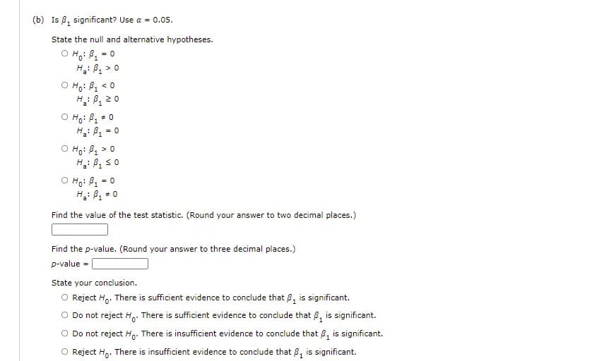 (b) Is 8, significant? Use a = 0.05.
State the null and alternative hypotheses.
O Ho: B = 0
H: B, >0
1.
O Ho: B, < 0
H: B, 20
O Ho: B, +0
= 0
O Ho: B > 0
H: B, so
O Ho: B1
H: B, + 0
= 0
Find the value of the test statistic. (Round your answer to two decimal places.)
Find the p-value. (Round your answer to three decimal places.)
p-value =
State your conclusion.
O Reject Ho. There is sufficient evidence to conclude that B, is significant.
Do not reject H. There is sufficient evidence to conclude that 8, is significant.
O Do not reject Ho: There is insufficient evidence to conclude that B, is significant.
O Reject H,. There is insufficient evidence to conclude that 8, is significant.
