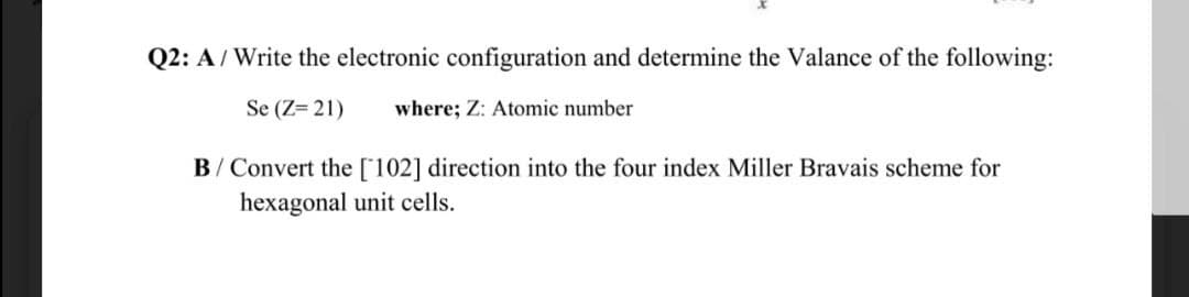 Q2: A/Write the electronic configuration and determine the Valance of the following:
Se (Z= 21)
where; Z: Atomic number
B/ Convert the [102] direction into the four index Miller Bravais scheme for
hexagonal unit cells.
