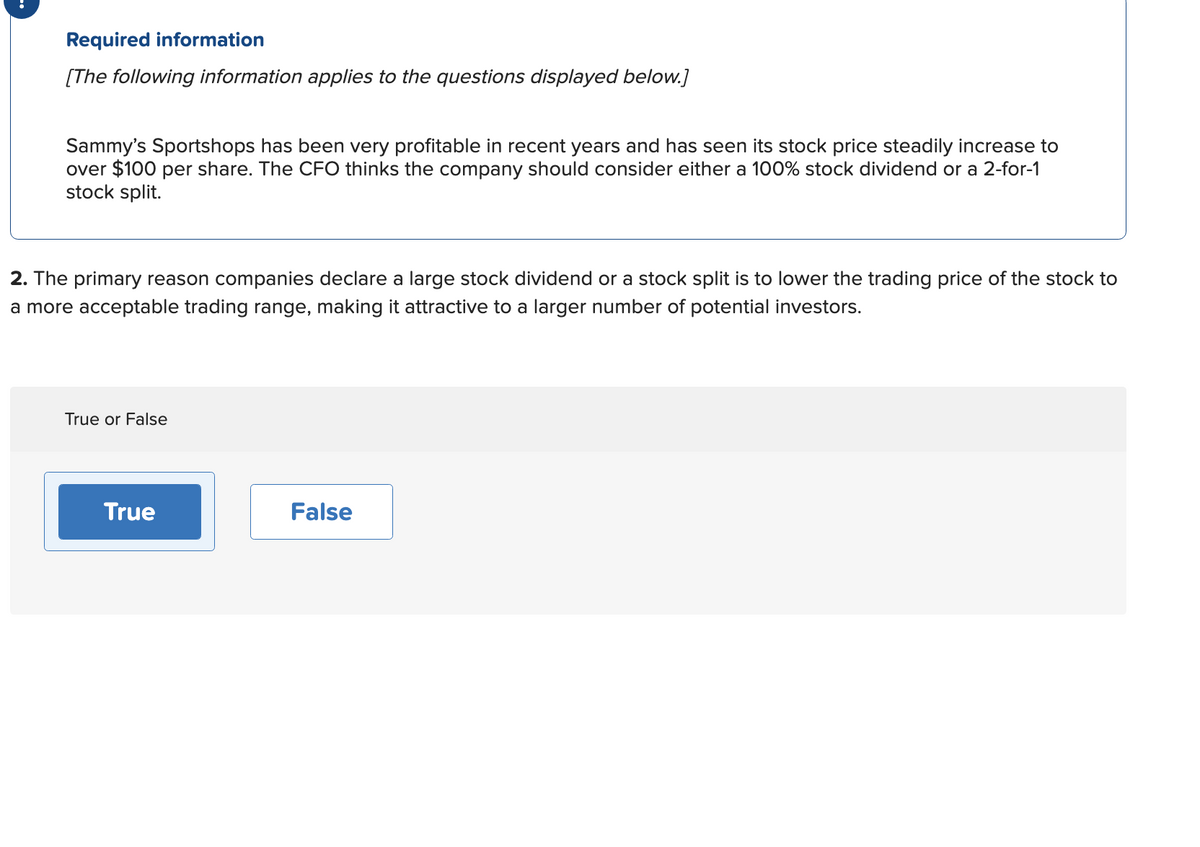 Required information
[The following information applies to the questions displayed below.]
Sammy's Sportshops has been very profitable in recent years and has seen its stock price steadily increase to
over $100 per share. The CFO thinks the company should consider either a 100% stock dividend or a 2-for-1
stock split.
2. The primary reason companies declare a large stock dividend or a stock split is to lower the trading price of the stock to
a more acceptable trading range, making it attractive to a larger number of potential investors.
True or False
True
False