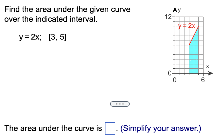 Find the area under the given curve
over the indicated interval.
y = 2x; [3, 5]
The area under the curve is
12+
y
| Y=2x
0
6
(Simplify your answer.)
X