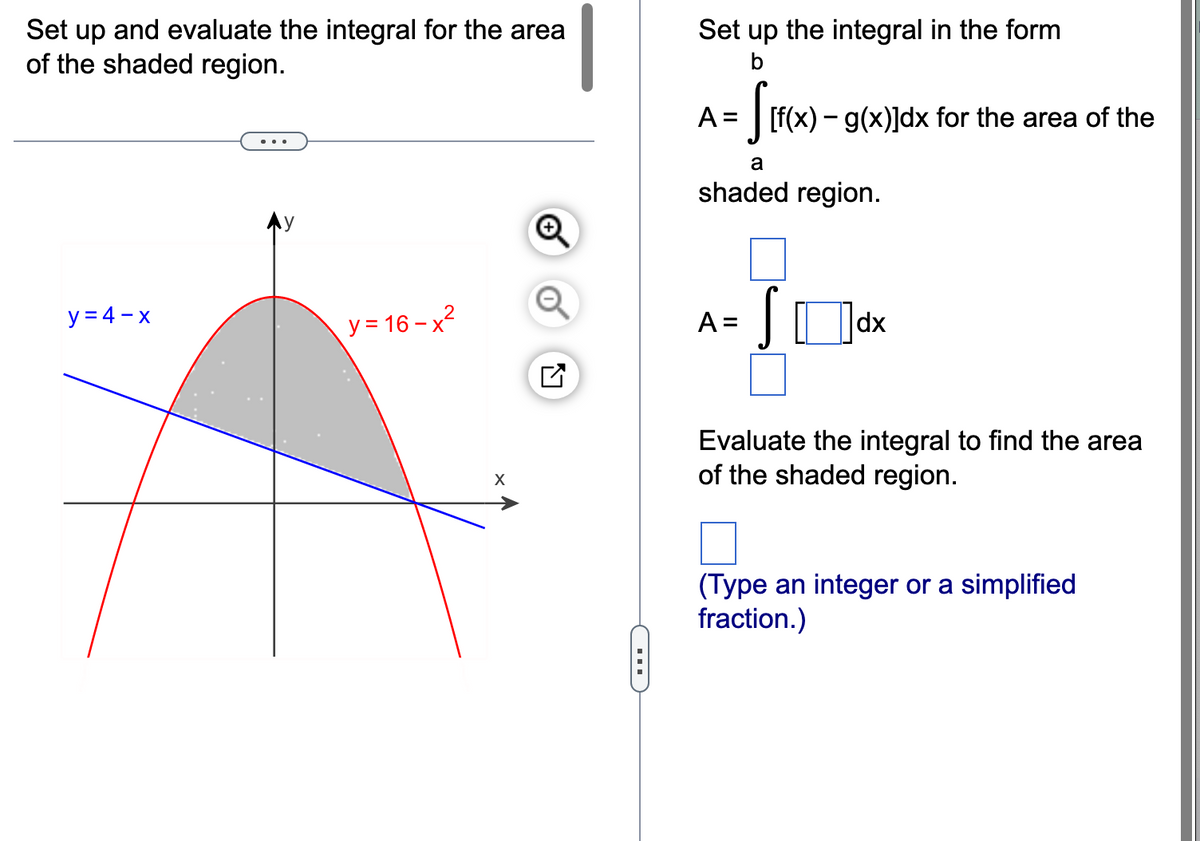 Set up and evaluate the integral for the area
of the shaded region.
y=4-x
2
y = 16-x²
X
Set up the integral in the form
b
= S[f(x).
A =
[f(x) - g(x)]dx for the area of the
a
shaded region.
A =
S
dx
Evaluate the integral to find the area
of the shaded region.
(Type an integer or a simplified
fraction.)