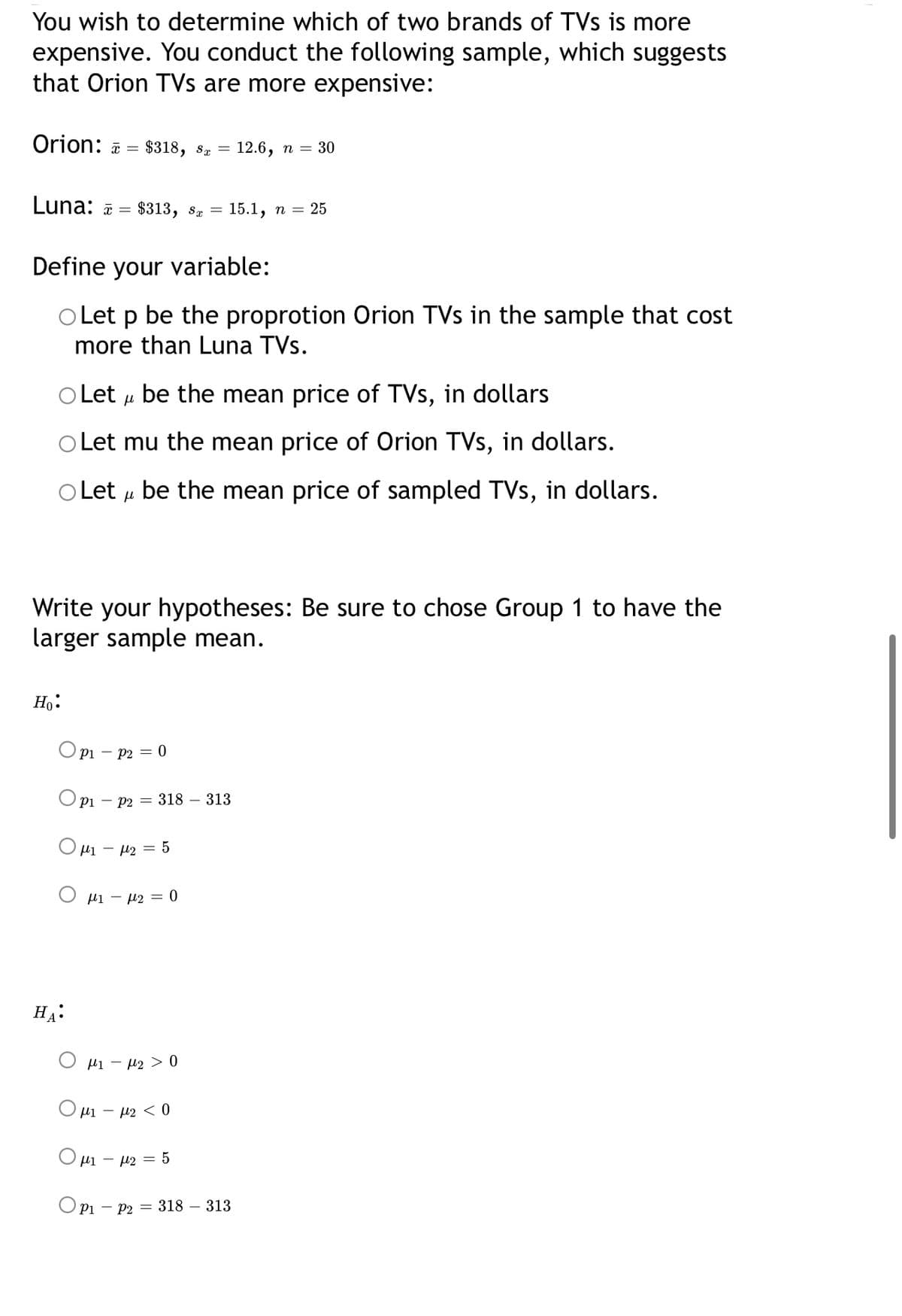 You wish to determine which of two brands of TVs is more
expensive. You conduct the following sample, which suggests
that Orion TVs are more expensive:
Orion: ā = $318, sª =
12.6, п — 30
Luna: ā =
$313, 8z =
15.1, n = 25
Define your variable:
O Let p be the proprotion Orion TVs in the sample that cost
more than Luna TVs.
OLet u be the mean price of TVs, in dollars
Let mu the mean price of Orion TVs, in dollars.
Let u be the mean price of sampled TVs, in dollars.
Write your hypotheses: Be sure to chose Group 1 to have the
larger sample mean.
Но:
Opi – P2 = 0
O pi – P2 = 318 – 313
Ο μ-μ 5
µi - µ2 = 0
HA:
Hi – µ2 > 0
O ui – u2 < 0
µi – µ2 = 5
Opi -
- P2 = 318 – 313
