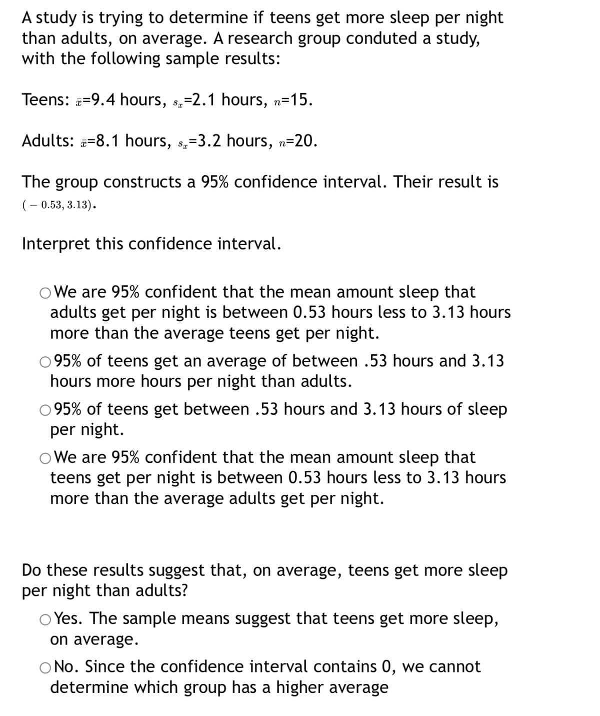 A study is trying to determine if teens get more sleep per night
than adults, on average.
with the following sample results:
research group conduted a study,
Teens: =9.4 hours, 8,=2.1 hours, n=15.
Adults: =8.1 hours, s,=3.2 hours, n=20.
The group constructs a 95% confidence interval. Their result is
(– 0.53, 3.13).
Interpret this confidence interval.
O We are 95% confident that the mean amount sleep that
adults get per night is between 0.53 hours less to 3.13 hours
more than the average teens get per night.
95% of teens get an average of between .53 hours and 3.13
hours more hours per night than adults.
95% of teens get between .53 hours and 3.13 hours of sleep
per night.
O We are 95% confident that the mean amount sleep that
teens get per night is between 0.53 hours less to 3.13 hours
more than the average adults get per night.
Do these results suggest that, on average, teens get more sleep
per night than adults?
Yes. The sample means suggest that teens get more sleep,
on average.
No. Since the confidence interval contains 0, we cannot
determine which group has a higher average
