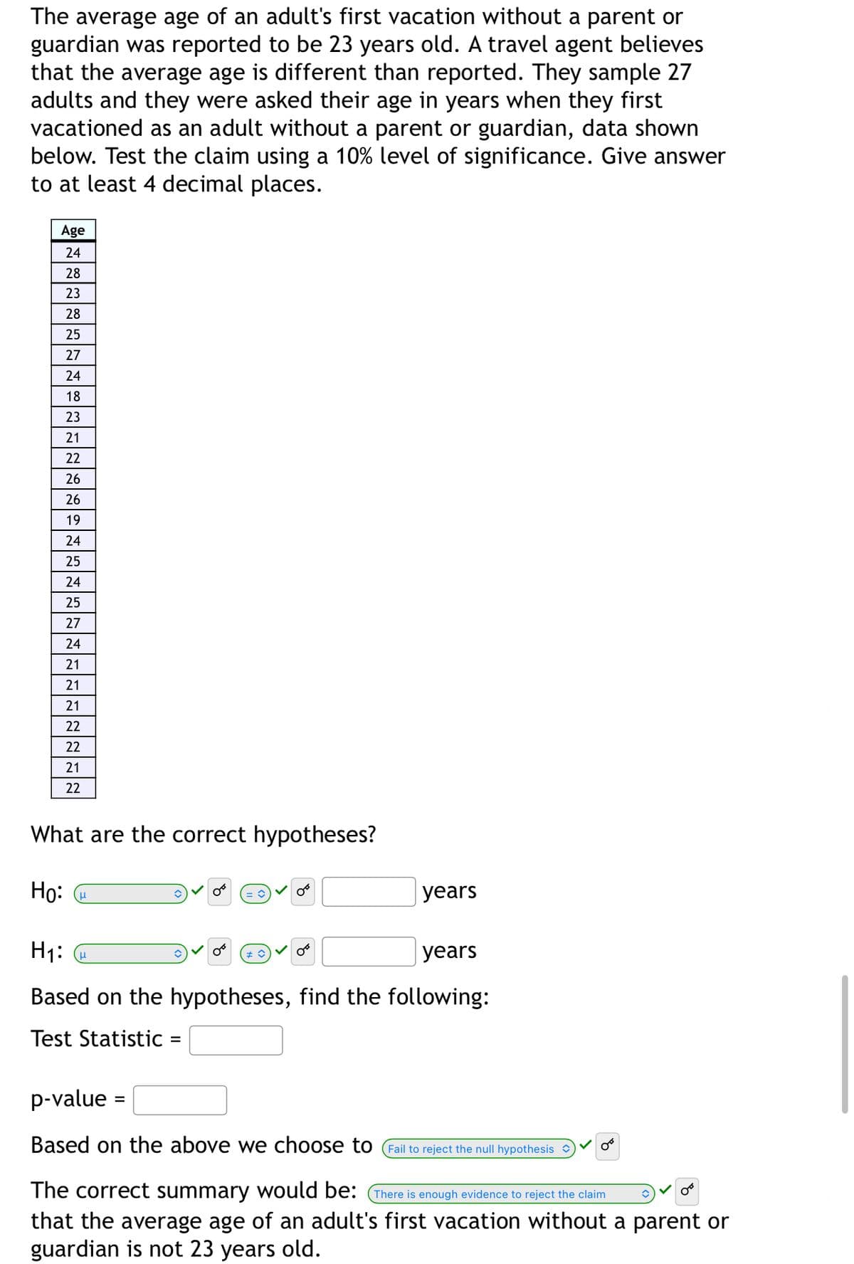 The average age of an adult's first vacation without a parent or
guardian was reported to be 23 years old. A travel agent believes
that the average age is different than reported. They sample 27
adults and they were asked their age in years when they first
vacationed as an adult without a parent or guardian, data shown
below. Test the claim using a 10% level of significance. Give answer
to at least 4 decimal places.
Age
24
28
23
28
25
27
24
18
23
21
22
26
26
19
24
25
24
25
27
24
21
21
21
22
22
21
22
What are the correct hypotheses?
Но: е
years
H1: @
|years
Based on the hypotheses, find the following:
Test Statistic =
p-value
Based on the above we choose to (Fail to reject the null hypothesis
The correct summary would be: (There is enough evidence to reject the claim
that the average age of an adult's first vacation without a parent or
guardian is not 23 years old.
