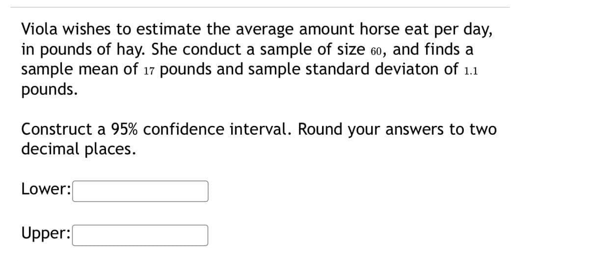Viola wishes to estimate the average amount horse eat per day,
in pounds of hay. She conduct a sample of size 60, and finds a
sample mean of 17 pounds and sample standard deviaton of 1.1
pounds.
Construct a 95% confidence interval. Round your answers to two
decimal places.
Lower:
Upper:
