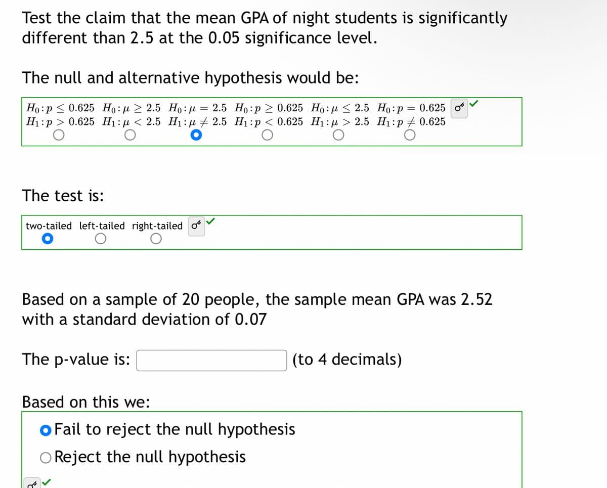 Test the claim that the mean GPA of night students is significantly
different than 2.5 at the 0.05 significance level.
The null and alternative hypothesis would be:
Но :р< 0.625 Но: д > 2.5 Но: и — 2.5 Но:р > 0.625 Но: < 2.5 Но:р %3 0.625
Нi:р > 0.625 Hi:д < 2.5 Ні:д + 2.5 Hi:р<0.625 Hi:A> 2.5 Hi:р + 0.625
The test is:
two-tailed left-tailed right-tailed o
Based on a sample of 20 people, the sample mean GPA was 2.52
with a standard deviation of 0.07
The p-value is:
(to 4 decimals)
Based on this we:
o Fail to reject the null hypothesis
O Reject the null hypothesis
